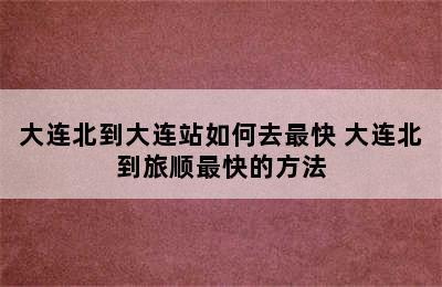 大连北到大连站如何去最快 大连北到旅顺最快的方法